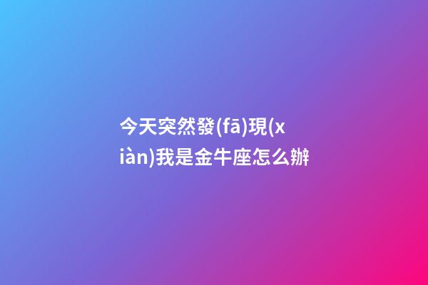 今天突然發(fā)現(xiàn)我是金牛座怎么辦-第1張-星座運(yùn)勢-玄機(jī)派
