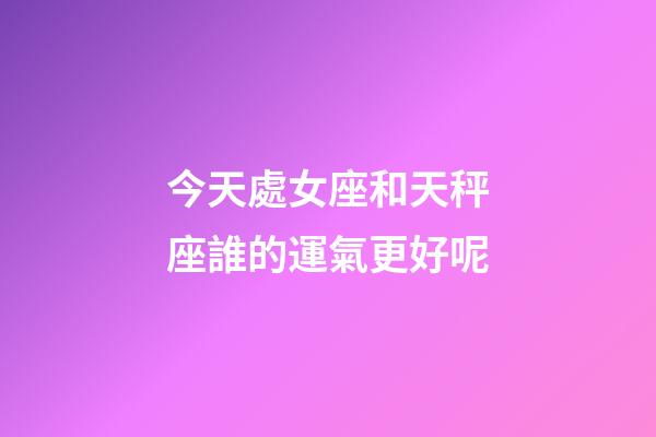 今天處女座和天秤座誰的運氣更好呢-第1張-星座運勢-玄機派