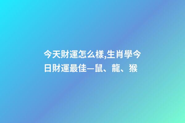 今天財運怎么樣,生肖學今日財運最佳—鼠、龍、猴-第1張-觀點-玄機派