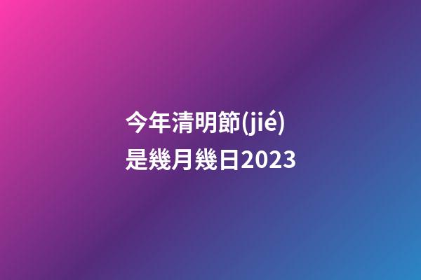 今年清明節(jié)是幾月幾日2023（每年的清明節(jié)是幾月幾號）-第1張-星座運勢-玄機派
