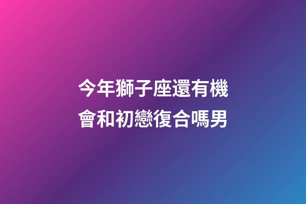 今年獅子座還有機會和初戀復合嗎男-第1張-星座運勢-玄機派