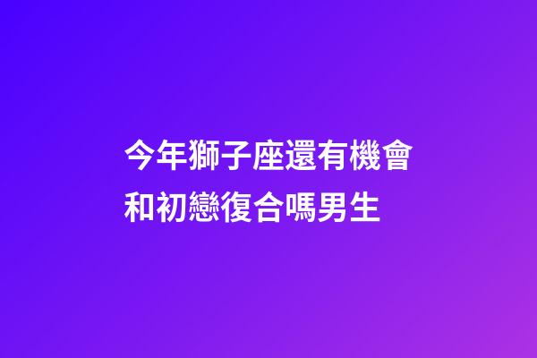 今年獅子座還有機會和初戀復合嗎男生-第1張-星座運勢-玄機派