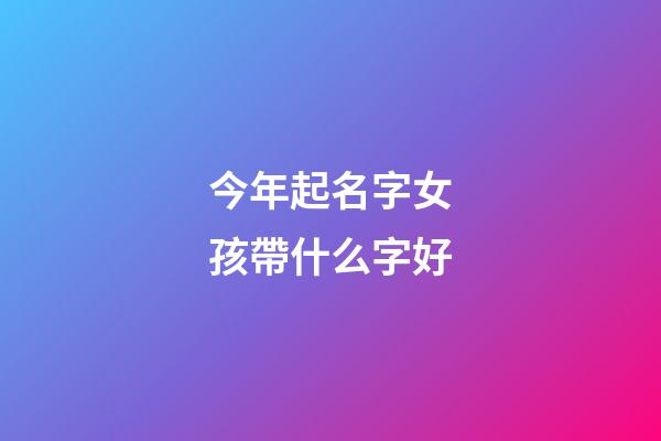 今年起名字女孩帶什么字好(今年女孩取名字用什么字好)-第1張-女孩起名-玄機派