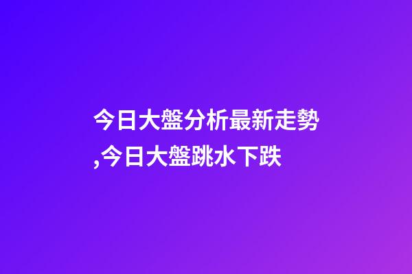 今日大盤分析最新走勢,今日大盤跳水下跌-第1張-觀點-玄機派