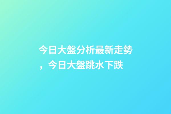 今日大盤分析最新走勢，今日大盤跳水下跌-第1張-觀點-玄機派