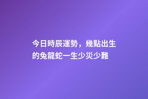 今日時辰運勢，幾點出生的兔龍蛇一生少災少難-第1張-觀點-玄機派