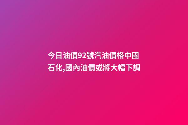 今日油價92號汽油價格中國石化,國內油價或將大幅下調-第1張-觀點-玄機派