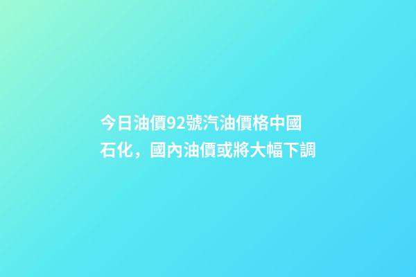 今日油價92號汽油價格中國石化，國內油價或將大幅下調-第1張-觀點-玄機派
