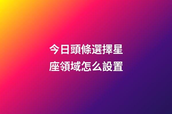 今日頭條選擇星座領域怎么設置-第1張-星座運勢-玄機派