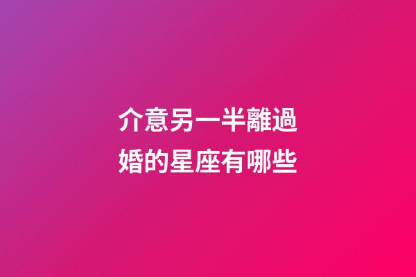 介意另一半離過婚的星座有哪些-第1張-星座運勢-玄機派