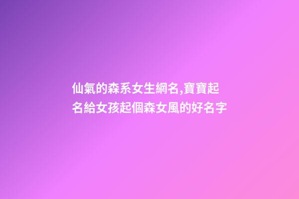 仙氣的森系女生網名,寶寶起名給女孩起個森女風的好名字-第1張-觀點-玄機派