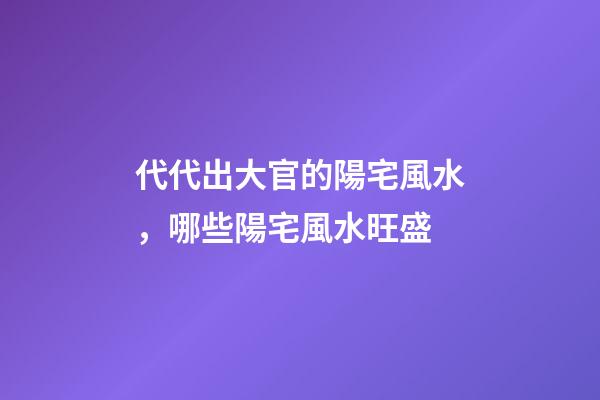 代代出大官的陽宅風水，哪些陽宅風水旺盛
