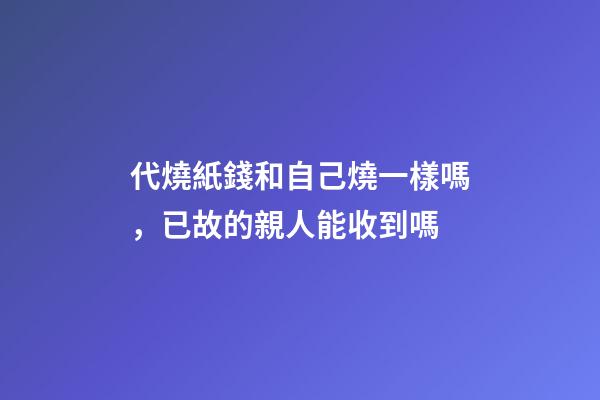 代燒紙錢和自己燒一樣嗎，已故的親人能收到嗎