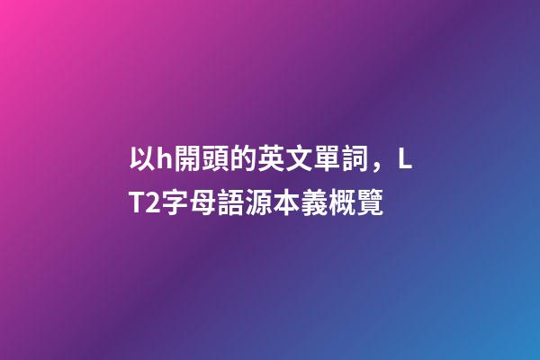 以h開頭的英文單詞，LT2字母語源本義概覽(H)-第1張-觀點-玄機派