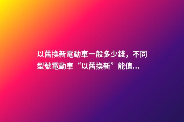 以舊換新電動車一般多少錢，不同型號電動車“以舊換新”能值多少錢-第1張-觀點-玄機派