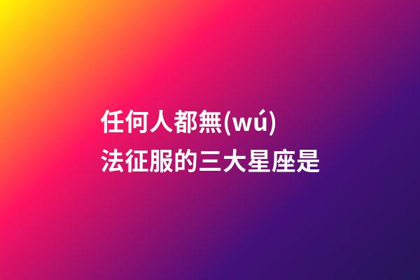 任何人都無(wú)法征服的三大星座是-第1張-星座運(yùn)勢(shì)-玄機(jī)派
