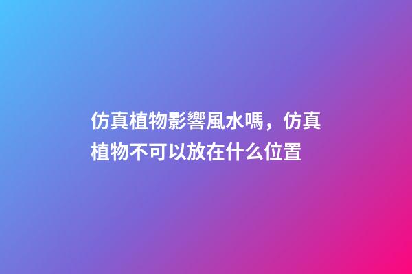 仿真植物影響風水嗎，仿真植物不可以放在什么位置