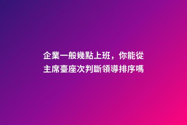 企業一般幾點上班，你能從主席臺座次判斷領導排序嗎-第1張-觀點-玄機派