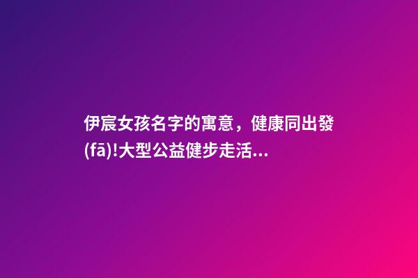 伊宸女孩名字的寓意，健康同出發(fā)!大型公益健步走活動圓滿成功-第1張-觀點-玄機派
