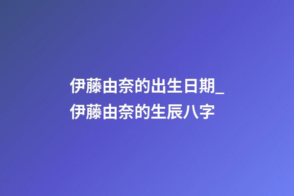 伊藤由奈的出生日期_伊藤由奈的生辰八字