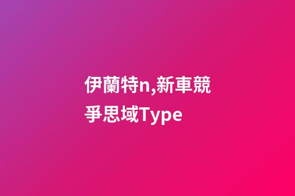 伊蘭特n,新車競爭思域Type-第1張-觀點-玄機派