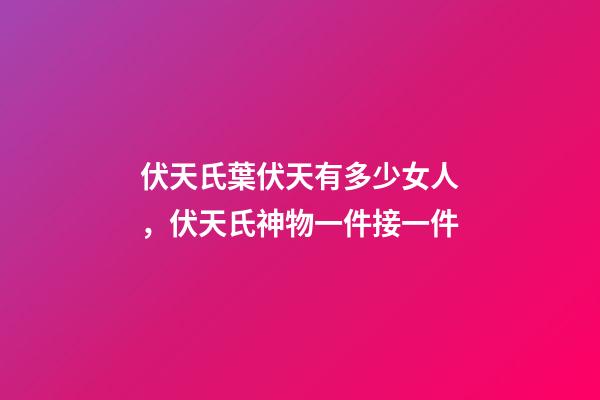 伏天氏葉伏天有多少女人，伏天氏神物一件接一件-第1張-觀點-玄機派