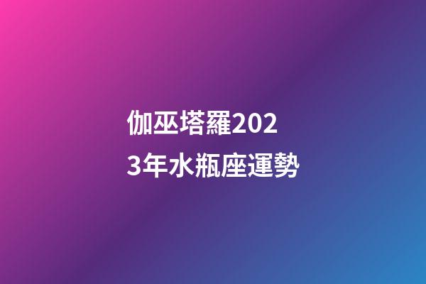 伽巫塔羅2023年水瓶座運勢-第1張-星座運勢-玄機派