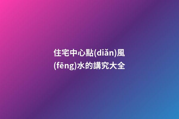 住宅中心點(diǎn)風(fēng)水的講究大全