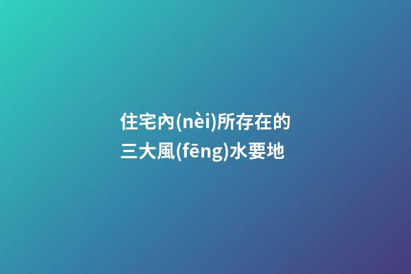 住宅內(nèi)所存在的三大風(fēng)水要地
