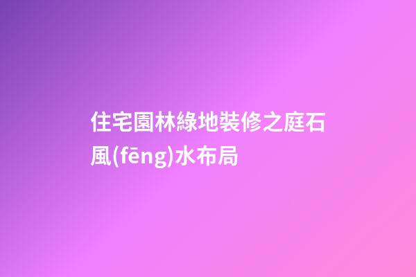 住宅園林綠地裝修之庭石風(fēng)水布局