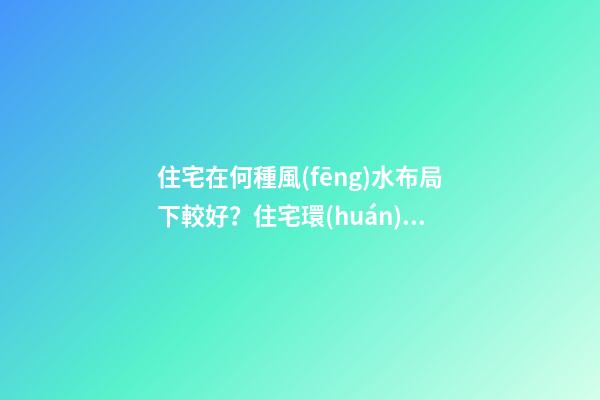 住宅在何種風(fēng)水布局下較好？住宅環(huán)境的風(fēng)水布局