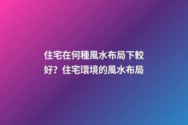 住宅在何種風水布局下較好？住宅環境的風水布局