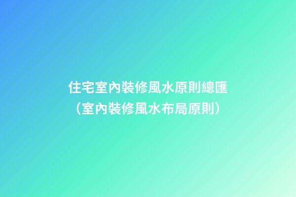 住宅室內裝修風水原則總匯（室內裝修風水布局原則）