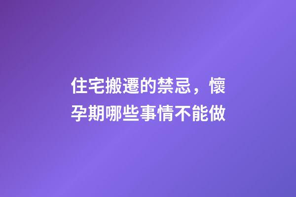 住宅搬遷的禁忌，懷孕期哪些事情不能做