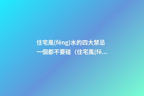 住宅風(fēng)水的四大禁忌一個都不要碰（住宅風(fēng)水禁忌的十大忌諱）