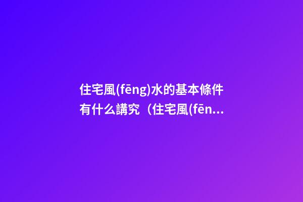 住宅風(fēng)水的基本條件有什么講究（住宅風(fēng)水有哪些講究）