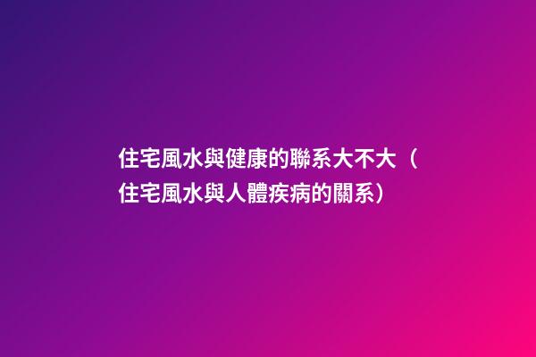住宅風水與健康的聯系大不大（住宅風水與人體疾病的關系）