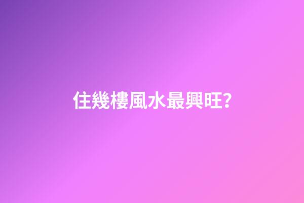 住幾樓風水最興旺？