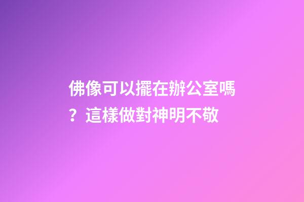 佛像可以擺在辦公室嗎？這樣做對神明不敬