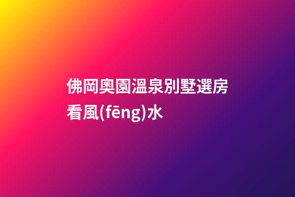 佛岡奧園溫泉別墅選房看風(fēng)水