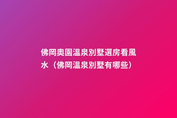 佛岡奧園溫泉別墅選房看風水（佛岡溫泉別墅有哪些）
