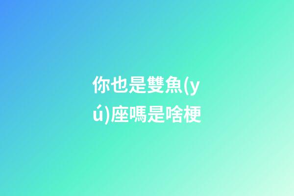 你也是雙魚(yú)座嗎是啥梗-第1張-星座運(yùn)勢(shì)-玄機(jī)派