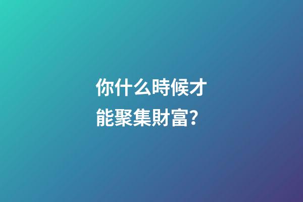 你什么時候才能聚集財富？