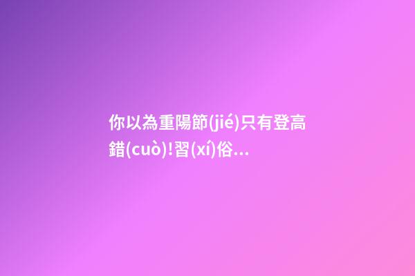 你以為重陽節(jié)只有登高?錯(cuò)!習(xí)俗還有很多!