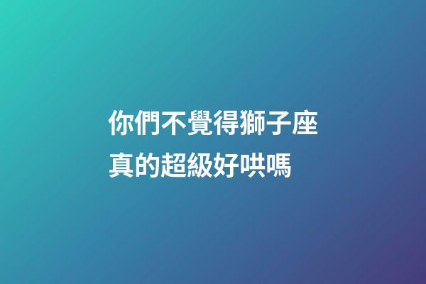 你們不覺得獅子座真的超級好哄嗎-第1張-星座運勢-玄機派
