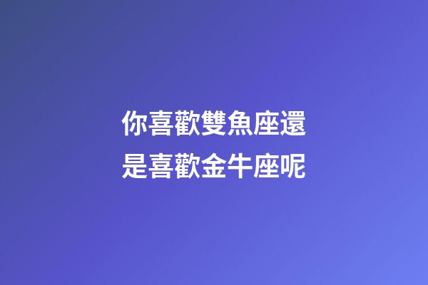 你喜歡雙魚座還是喜歡金牛座呢-第1張-星座運勢-玄機派