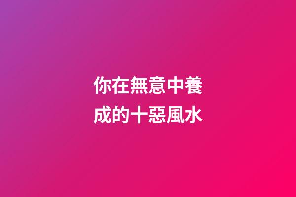 你在無意中養成的十惡風水