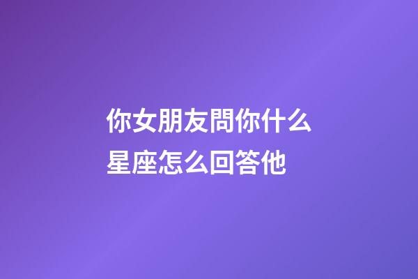 你女朋友問你什么星座怎么回答他-第1張-星座運(yùn)勢-玄機(jī)派