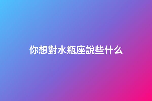 你想對水瓶座說些什么-第1張-星座運勢-玄機派