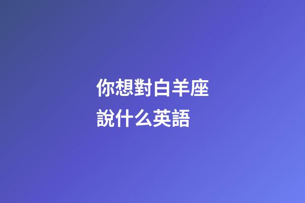 你想對白羊座說什么英語-第1張-星座運勢-玄機派